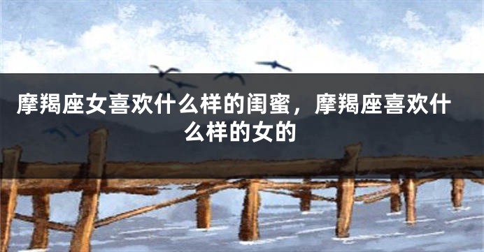 摩羯座女喜欢什么样的闺蜜，摩羯座喜欢什么样的女的