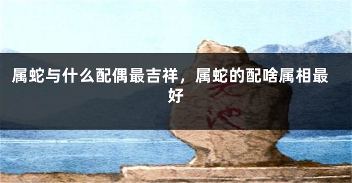 属蛇与什么配偶最吉祥，属蛇的配啥属相最好