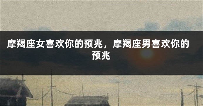 摩羯座女喜欢你的预兆，摩羯座男喜欢你的预兆