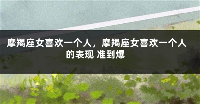 摩羯座女喜欢一个人，摩羯座女喜欢一个人的表现 准到爆