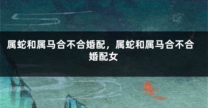 属蛇和属马合不合婚配，属蛇和属马合不合婚配女