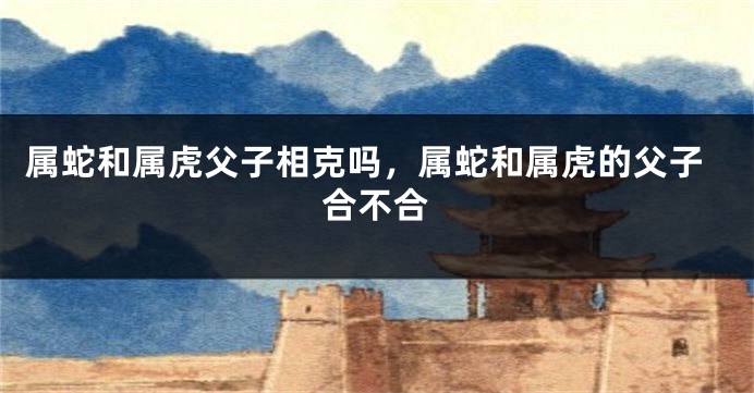 属蛇和属虎父子相克吗，属蛇和属虎的父子合不合
