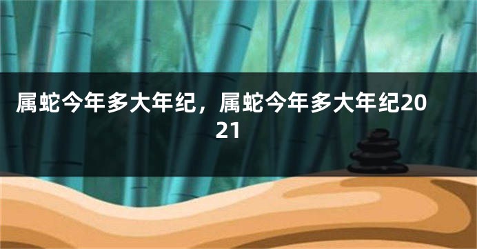 属蛇今年多大年纪，属蛇今年多大年纪2021