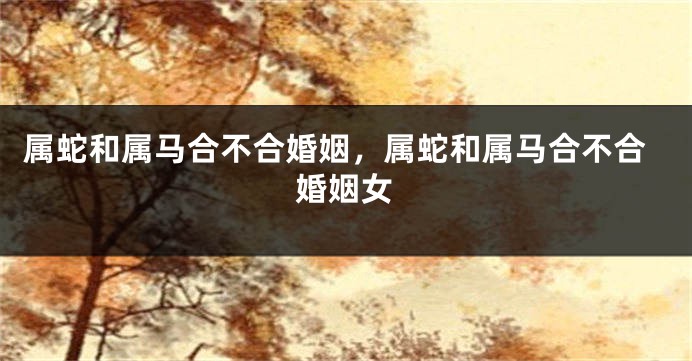 属蛇和属马合不合婚姻，属蛇和属马合不合婚姻女