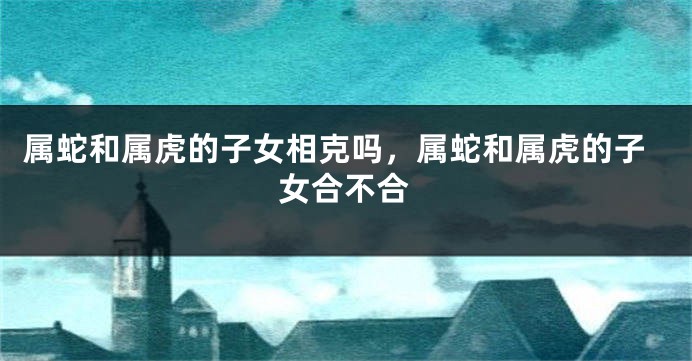属蛇和属虎的子女相克吗，属蛇和属虎的子女合不合