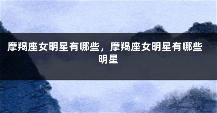 摩羯座女明星有哪些，摩羯座女明星有哪些明星