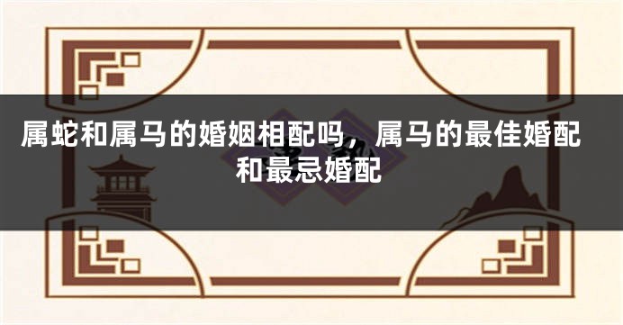 属蛇和属马的婚姻相配吗，属马的最佳婚配和最忌婚配