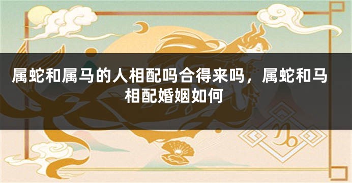 属蛇和属马的人相配吗合得来吗，属蛇和马相配婚姻如何
