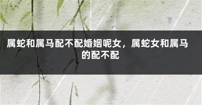 属蛇和属马配不配婚姻呢女，属蛇女和属马的配不配