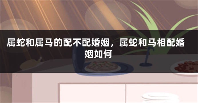 属蛇和属马的配不配婚姻，属蛇和马相配婚姻如何