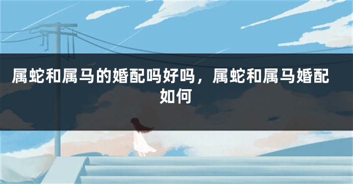 属蛇和属马的婚配吗好吗，属蛇和属马婚配如何