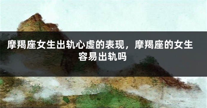 摩羯座女生出轨心虚的表现，摩羯座的女生容易出轨吗