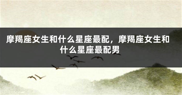 摩羯座女生和什么星座最配，摩羯座女生和什么星座最配男