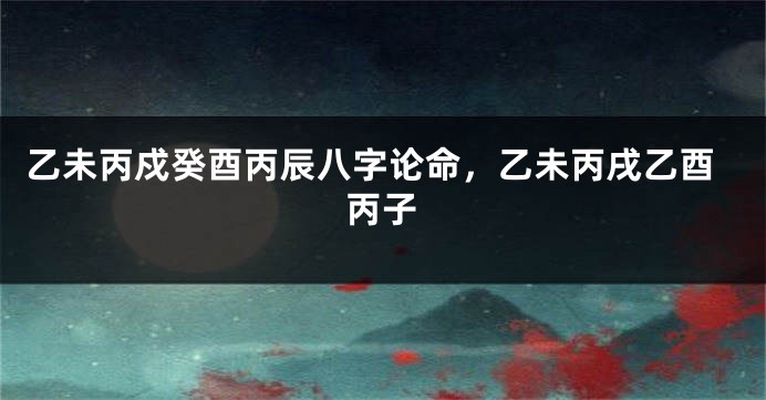 乙未丙戍癸酉丙辰八字论命，乙未丙戌乙酉丙子