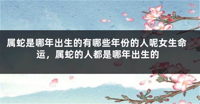 属蛇是哪年出生的有哪些年份的人呢女生命运，属蛇的人都是哪年出生的