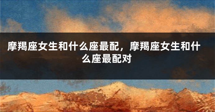 摩羯座女生和什么座最配，摩羯座女生和什么座最配对