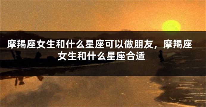 摩羯座女生和什么星座可以做朋友，摩羯座女生和什么星座合适