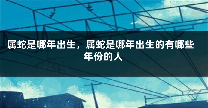 属蛇是哪年出生，属蛇是哪年出生的有哪些年份的人