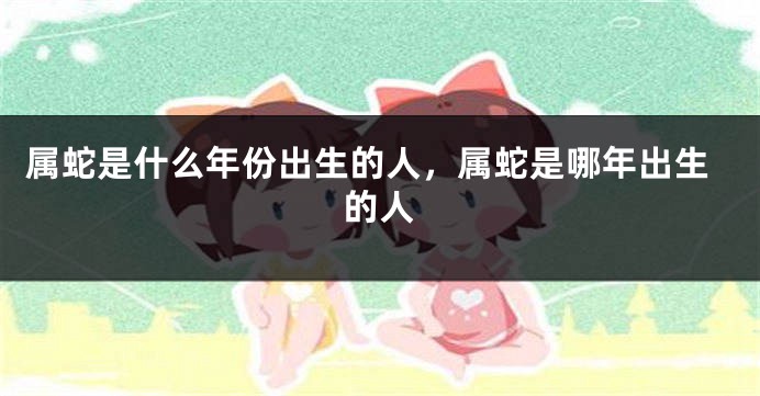 属蛇是什么年份出生的人,属蛇是哪年出生的人
