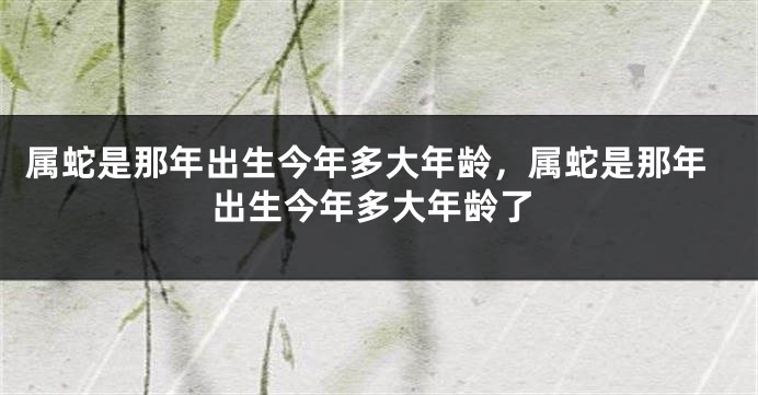 属蛇是那年出生今年多大年龄，属蛇是那年出生今年多大年龄了