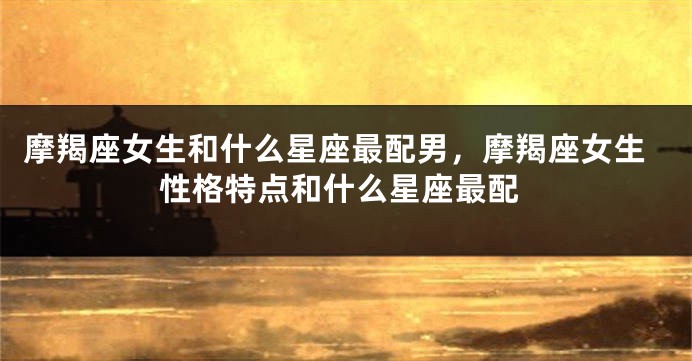 摩羯座女生和什么星座最配男，摩羯座女生性格特点和什么星座最配