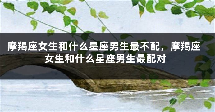 摩羯座女生和什么星座男生最不配，摩羯座女生和什么星座男生最配对