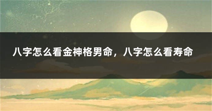 八字怎么看金神格男命，八字怎么看寿命
