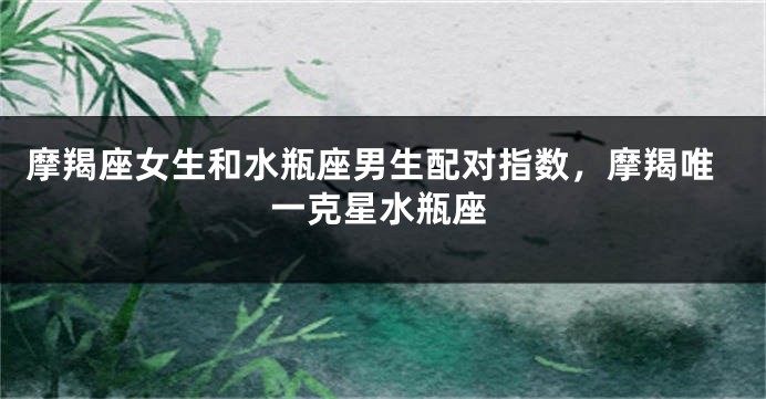 摩羯座女生和水瓶座男生配对指数，摩羯唯一克星水瓶座