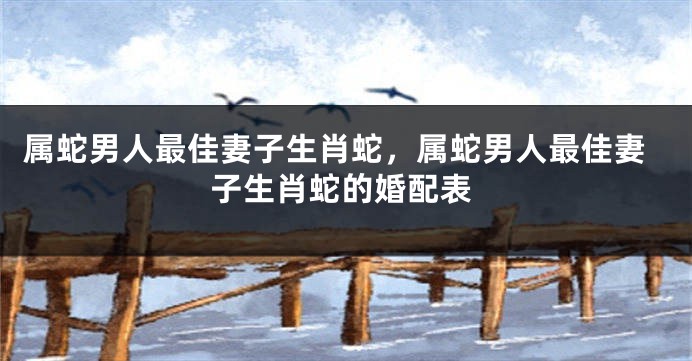 属蛇男人最佳妻子生肖蛇，属蛇男人最佳妻子生肖蛇的婚配表