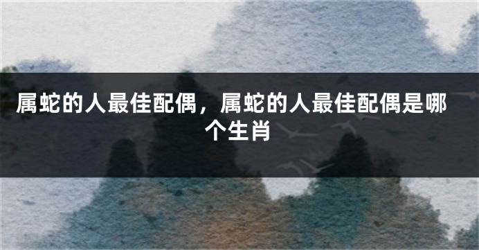 属蛇的人最佳配偶,属蛇的人最佳配偶是哪个生肖