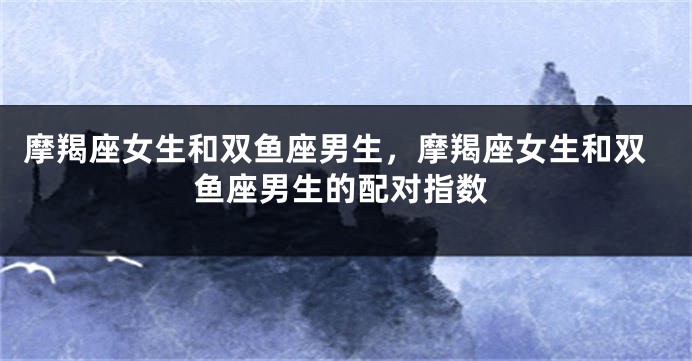 摩羯座女生和双鱼座男生，摩羯座女生和双鱼座男生的配对指数