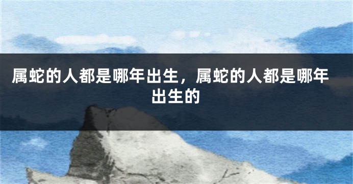 属蛇的人都是哪年出生，属蛇的人都是哪年出生的