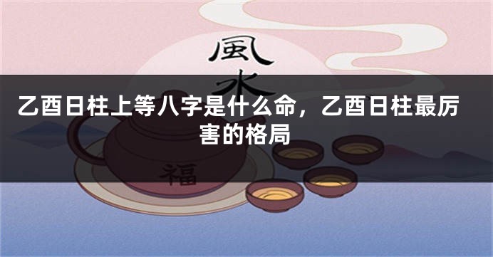 乙酉日柱上等八字是什么命，乙酉日柱最厉害的格局
