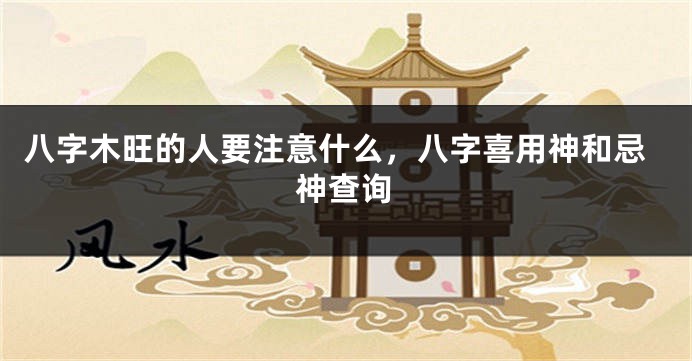 八字木旺的人要注意什么，八字喜用神和忌神查询
