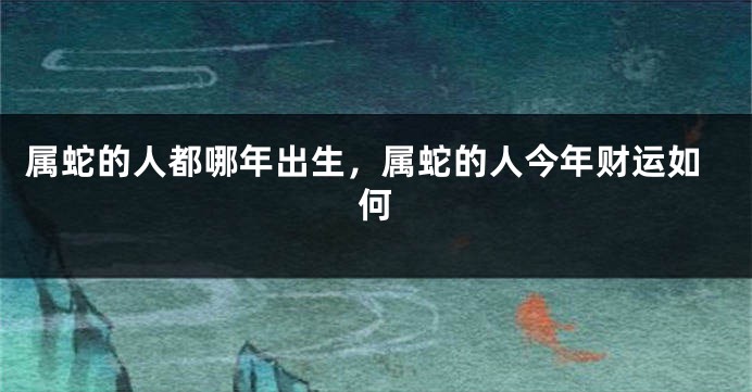 属蛇的人都哪年出生，属蛇的人今年财运如何