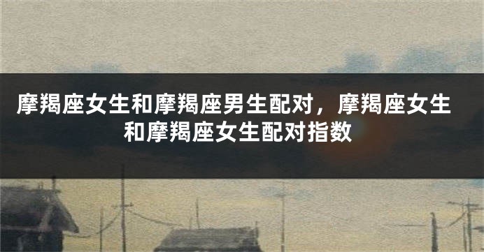 摩羯座女生和摩羯座男生配对，摩羯座女生和摩羯座女生配对指数