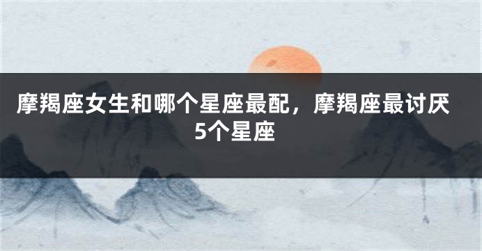 摩羯座女生和哪个星座最配，摩羯座最讨厌5个星座