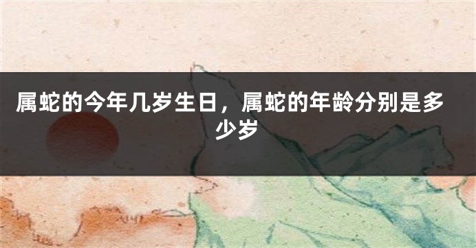 属蛇的今年几岁生日，属蛇的年龄分别是多少岁