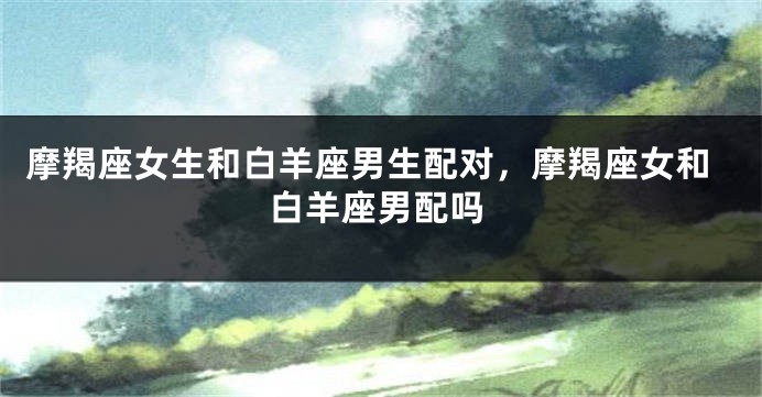 摩羯座女生和白羊座男生配对，摩羯座女和白羊座男配吗