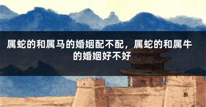 属蛇的和属马的婚姻配不配，属蛇的和属牛的婚姻好不好