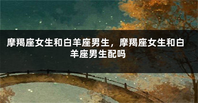 摩羯座女生和白羊座男生，摩羯座女生和白羊座男生配吗
