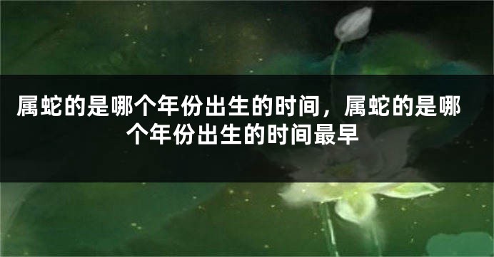 属蛇的是哪个年份出生的时间，属蛇的是哪个年份出生的时间最早