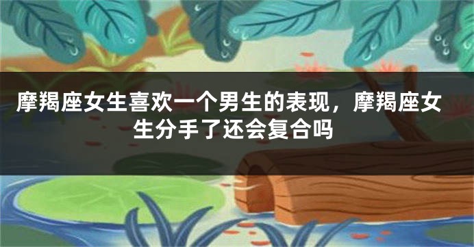 摩羯座女生喜欢一个男生的表现，摩羯座女生分手了还会复合吗