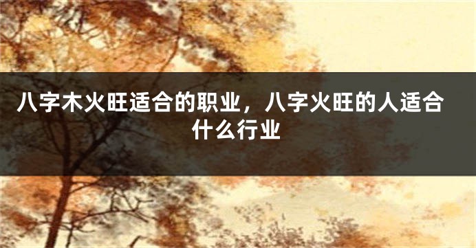 八字木火旺适合的职业，八字火旺的人适合什么行业