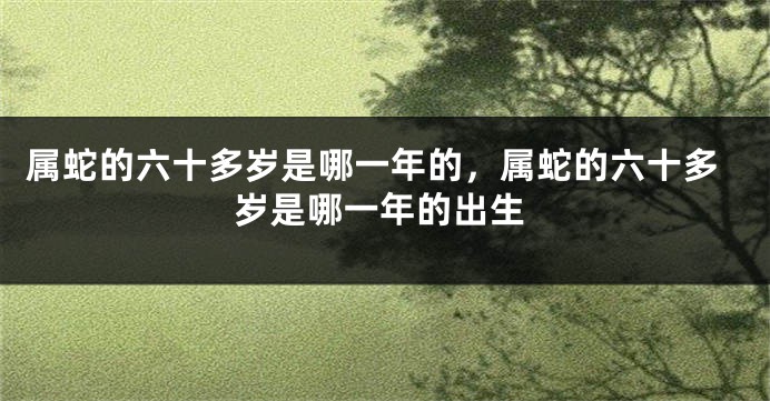 属蛇的六十多岁是哪一年的，属蛇的六十多岁是哪一年的出生