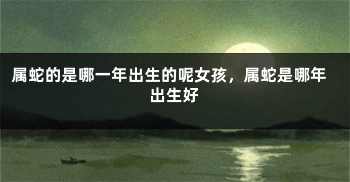 属蛇的是哪一年出生的呢女孩，属蛇是哪年出生好