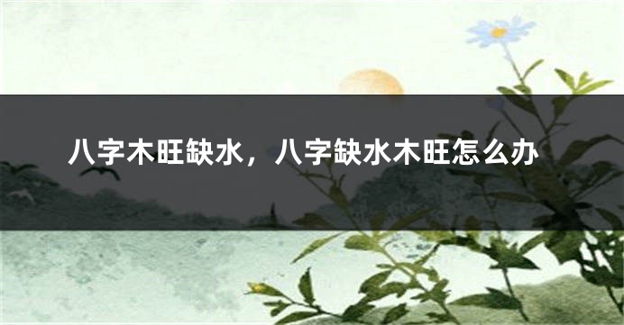 八字木旺缺水，八字缺水木旺怎么办