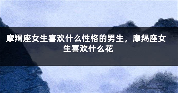 摩羯座女生喜欢什么性格的男生，摩羯座女生喜欢什么花