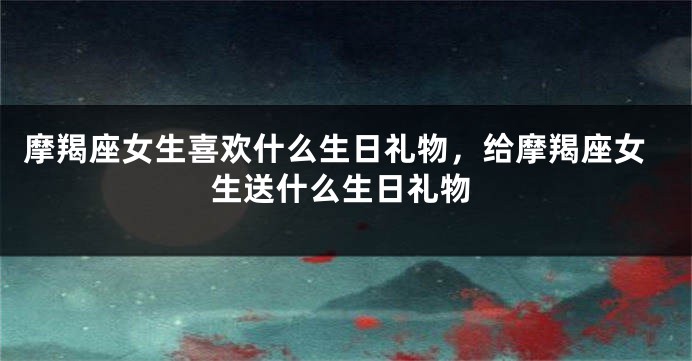 摩羯座女生喜欢什么生日礼物，给摩羯座女生送什么生日礼物