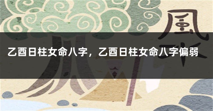 乙酉日柱女命八字，乙酉日柱女命八字偏弱